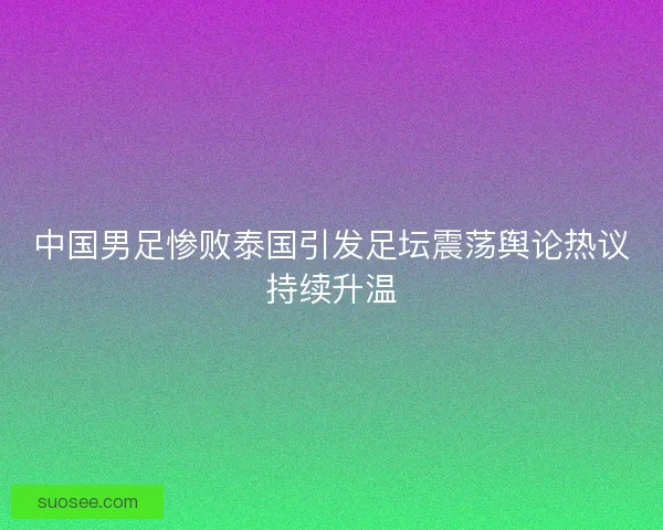 中国男足惨败泰国引发足坛震荡舆论热议持续升温