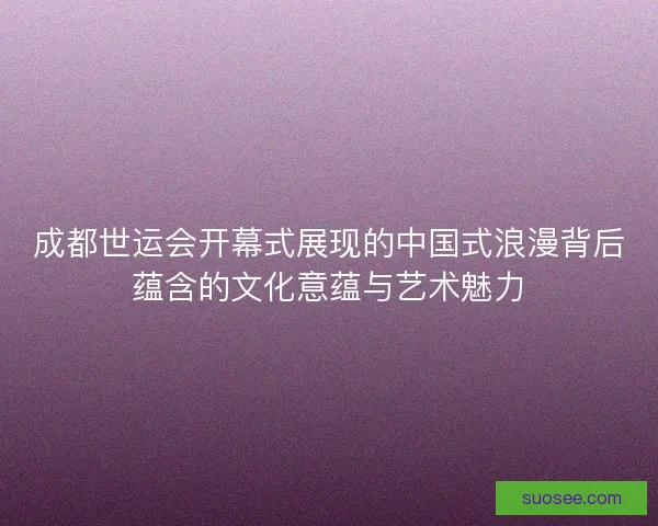 成都世运会开幕式展现的中国式浪漫背后蕴含的文化意蕴与艺术魅力