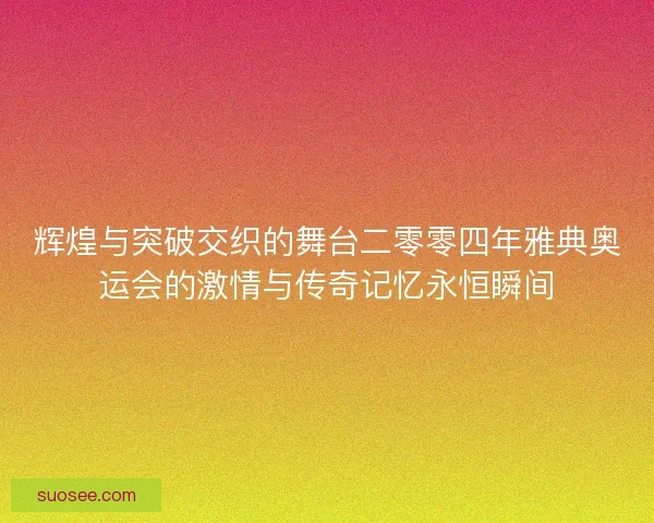 辉煌与突破交织的舞台二零零四年雅典奥运会的激情与传奇记忆永恒瞬间