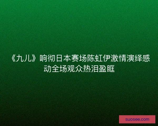 《九儿》响彻日本赛场陈虹伊激情演绎感动全场观众热泪盈眶