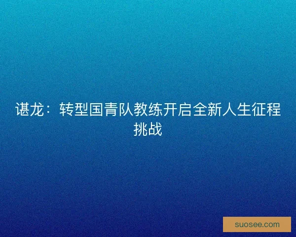 谌龙：转型国青队教练开启全新人生征程挑战