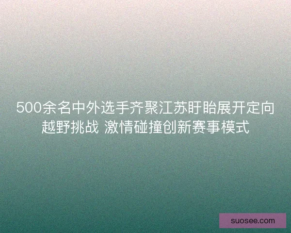 500余名中外选手齐聚江苏盱眙展开定向越野挑战 激情碰撞创新赛事模式