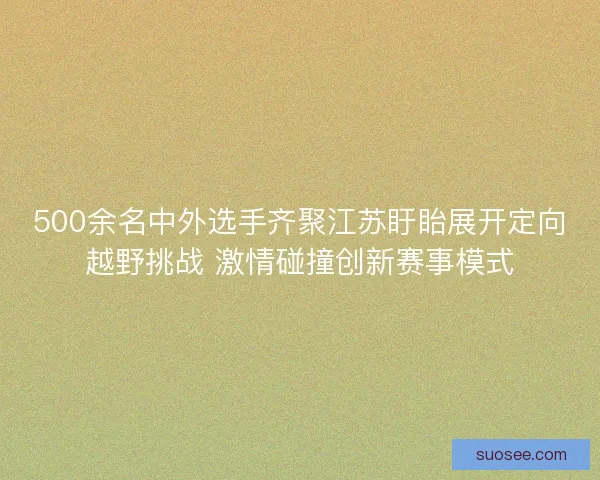 500余名中外选手齐聚江苏盱眙展开定向越野挑战 激情碰撞创新赛事模式