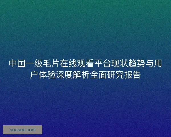 中国一级毛片在线观看平台现状趋势与用户体验深度解析全面研究报告