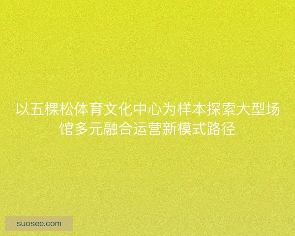 以五棵松体育文化中心为样本探索大型场馆多元融合运营新模式路径