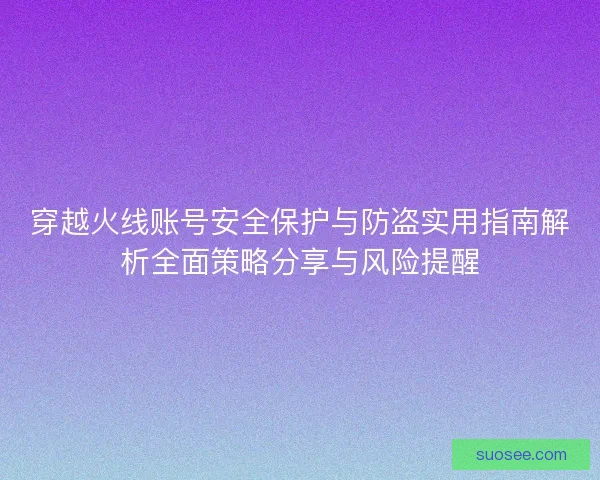穿越火线账号安全保护与防盗实用指南解析全面策略分享与风险提醒
