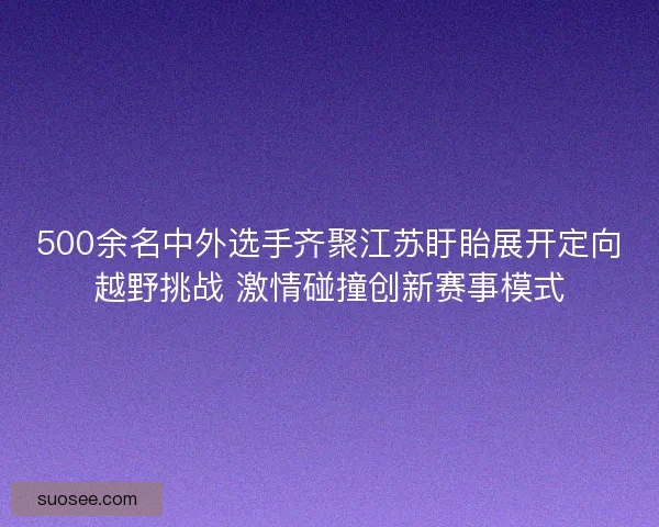500余名中外选手齐聚江苏盱眙展开定向越野挑战 激情碰撞创新赛事模式