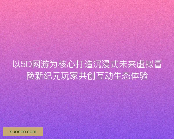 以5D网游为核心打造沉浸式未来虚拟冒险新纪元玩家共创互动生态体验