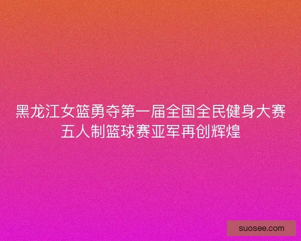 黑龙江女篮勇夺第一届全国全民健身大赛五人制篮球赛亚军再创辉煌