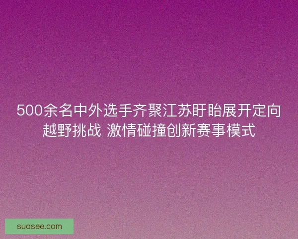 500余名中外选手齐聚江苏盱眙展开定向越野挑战 激情碰撞创新赛事模式