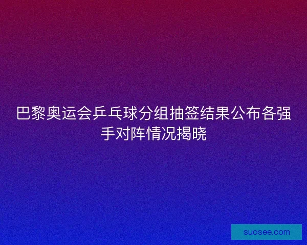 巴黎奥运会乒乓球分组抽签结果公布各强手对阵情况揭晓